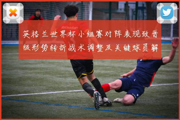 英格兰世界杯小组赛对阵表现致晋级形势转折战术调整及关键球员解读