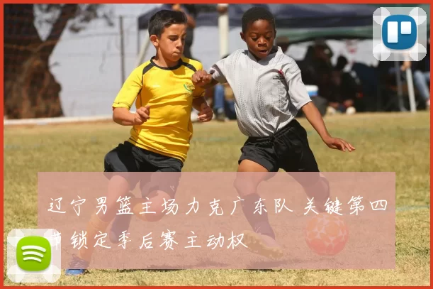 辽宁男篮主场力克广东队 关键第四节锁定季后赛主动权