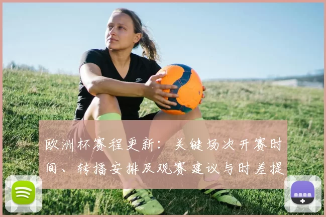 欧洲杯赛程更新：关键场次开赛时间、转播安排及观赛建议与时差提醒