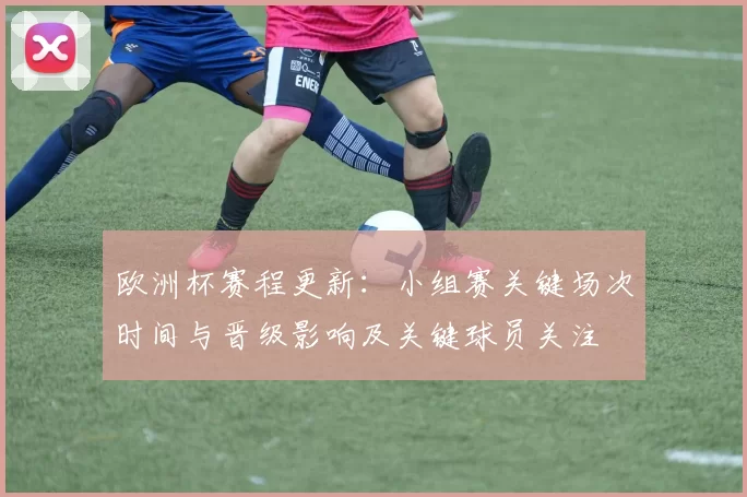 欧洲杯赛程更新:小组赛关键场次时间与晋级影响及关键球员关注