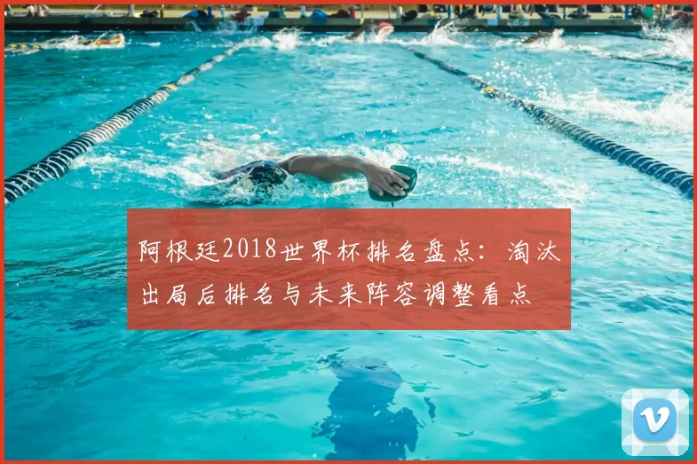 阿根廷2018世界杯排名盘点：淘汰出局后排名与未来阵容调整看点