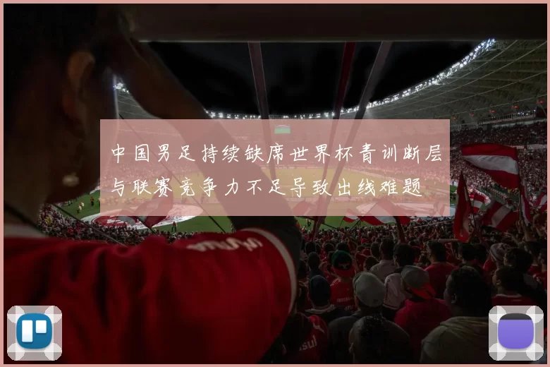 中国男足持续缺席世界杯青训断层与联赛竞争力不足导致出线难题