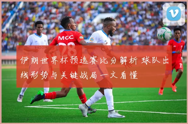 伊朗世界杯预选赛比分解析 球队出线形势与关键战局一文看懂