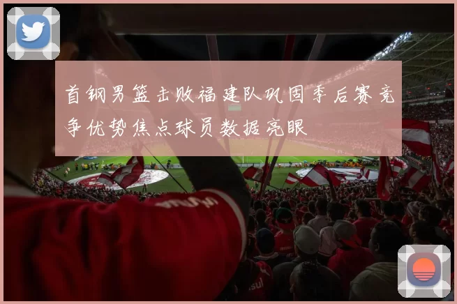 首钢男篮击败福建队巩固季后赛竞争优势焦点球员数据亮眼