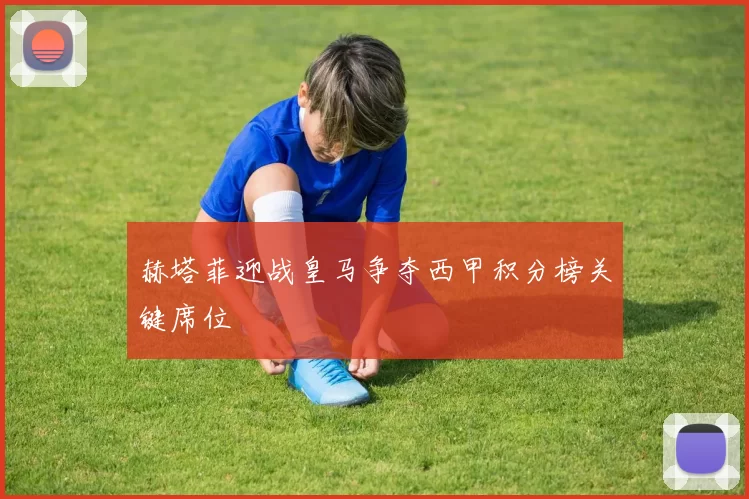 赫塔菲迎战皇马争夺西甲积分榜关键席位