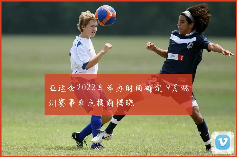 亚运会2022年举办时间确定 9月杭州赛事看点提前揭晓