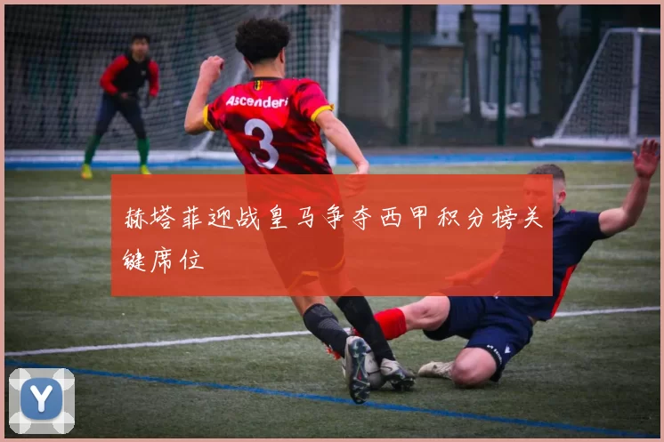 赫塔菲迎战皇马争夺西甲积分榜关键席位