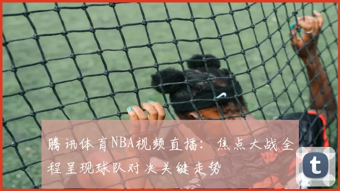 腾讯体育NBA视频直播：焦点大战全程呈现球队对决关键走势