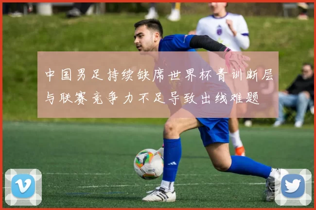 中国男足持续缺席世界杯青训断层与联赛竞争力不足导致出线难题
