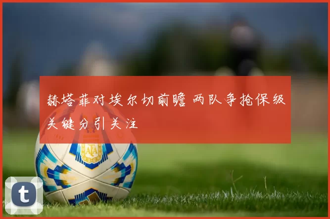 赫塔菲对埃尔切前瞻 两队争抢保级关键分引关注