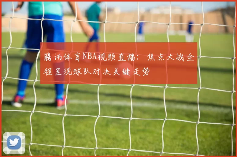 腾讯体育NBA视频直播：焦点大战全程呈现球队对决关键走势