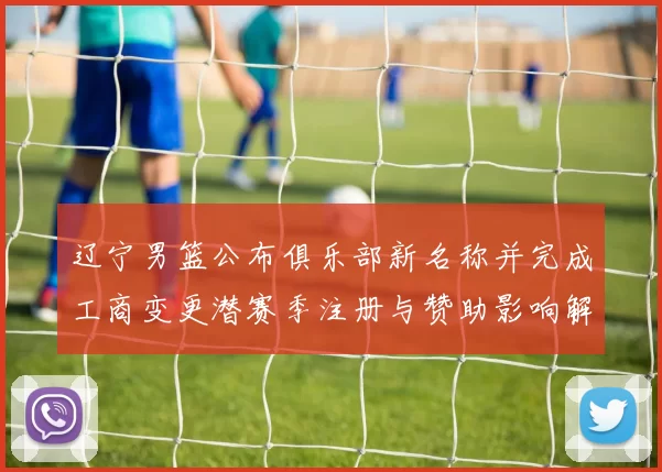 辽宁男篮公布俱乐部新名称并完成工商变更潜赛季注册与赞助影响解读