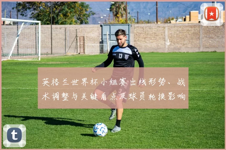 英格兰世界杯小组赛出线形势、战术调整与关键看点及球员轮换影响