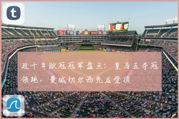 近十年欧冠冠军盘点：皇马五夺冠领跑，曼城切尔西先后登顶