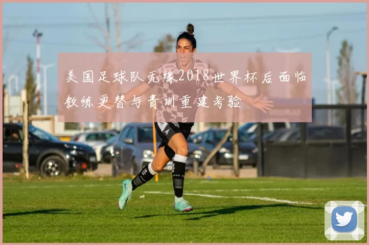 美国足球队无缘2018世界杯后面临教练更替与青训重建考验
