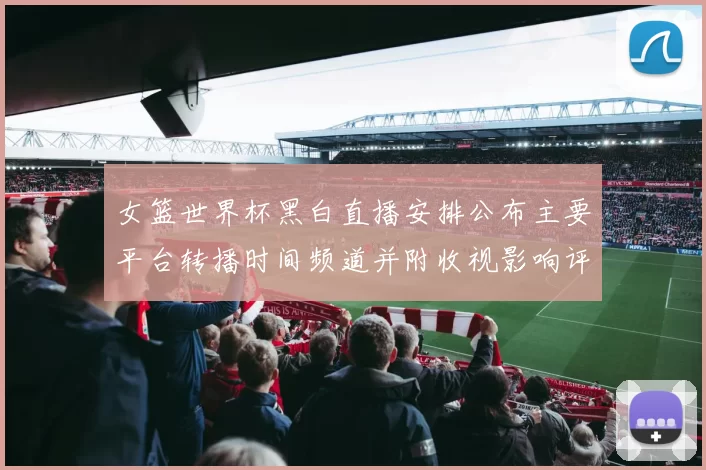 女篮世界杯黑白直播安排公布主要平台转播时间频道并附收视影响评估