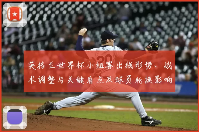 英格兰世界杯小组赛出线形势、战术调整与关键看点及球员轮换影响