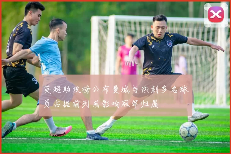 英超助攻榜公布曼城与热刺多名球员占据前列或影响冠军归属
