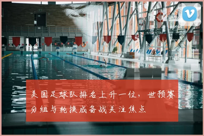 美国足球队排名上升一位,世预赛分组与轮换成备战关注焦点