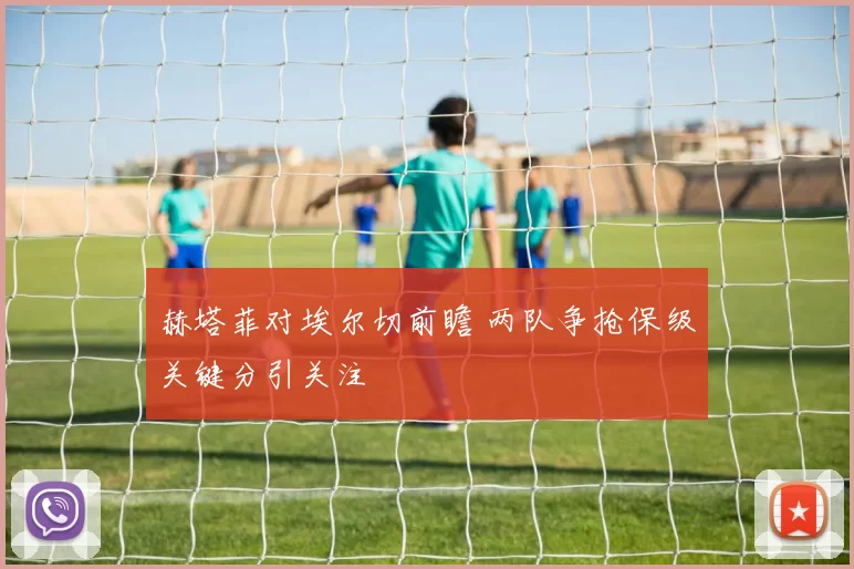 赫塔菲对埃尔切前瞻 两队争抢保级关键分引关注