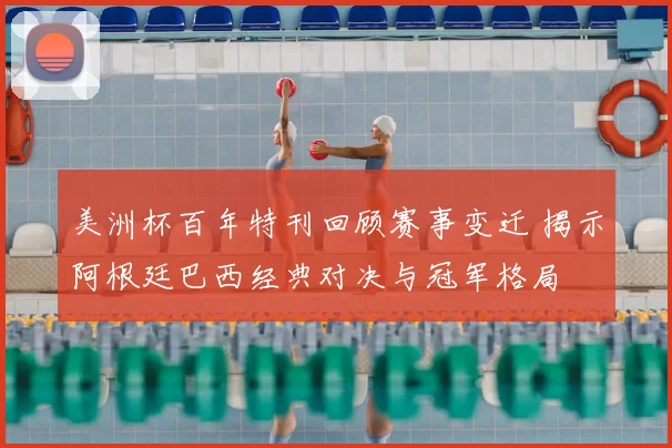 美洲杯百年特刊回顾赛事变迁 揭示阿根廷巴西经典对决与冠军格局