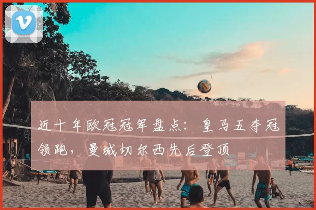 近十年欧冠冠军盘点：皇马五夺冠领跑，曼城切尔西先后登顶