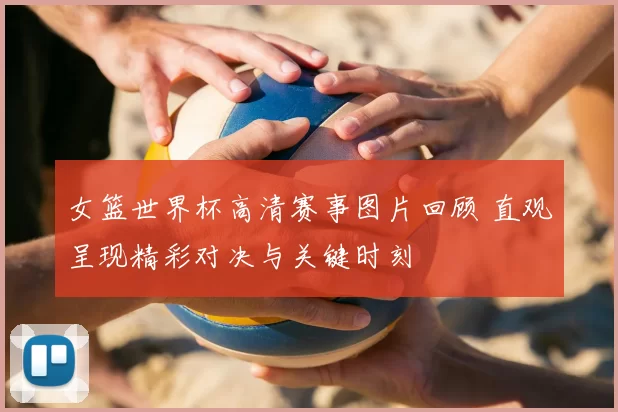 女篮世界杯高清赛事图片回顾 直观呈现精彩对决与关键时刻