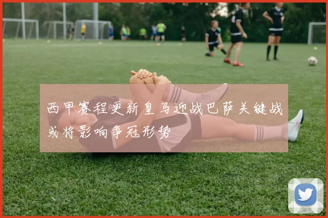 西甲赛程更新皇马迎战巴萨关键战或将影响争冠形势